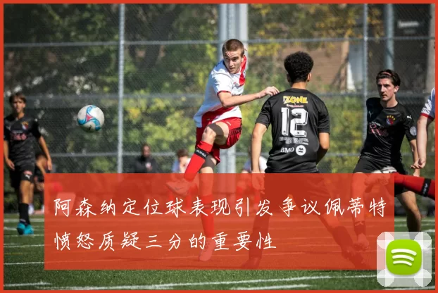 阿森纳定位球表现引发争议佩蒂特愤怒质疑三分的重要性