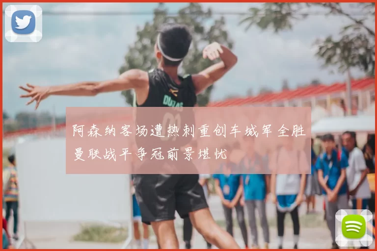 阿森纳客场遭热刺重创车城军全胜曼联战平争冠前景堪忧