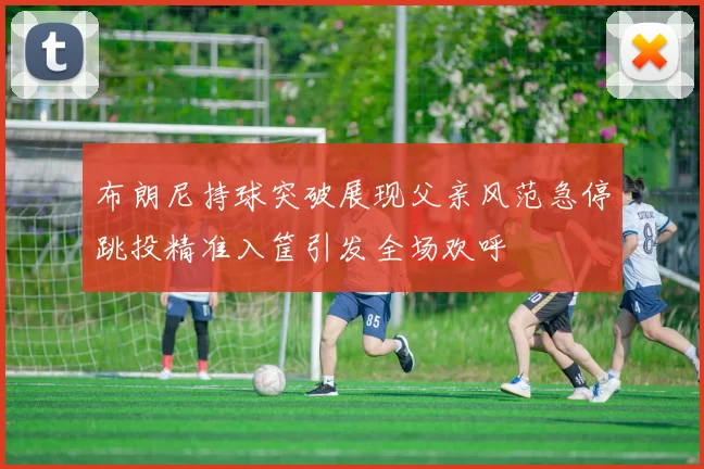 布朗尼持球突破展现父亲风范急停跳投精准入筐引发全场欢呼