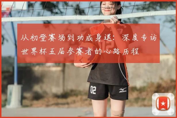 从初登赛场到功成身退：深度专访世界杯五届参赛者的心路历程