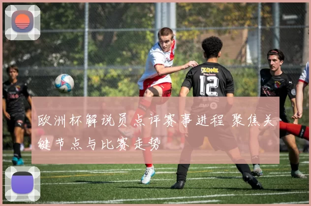 欧洲杯解说员点评赛事进程 聚焦关键节点与比赛走势
