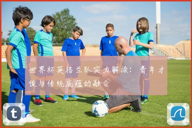 世界杯英格兰队实力解读：青年才俊与传统底蕴的融合