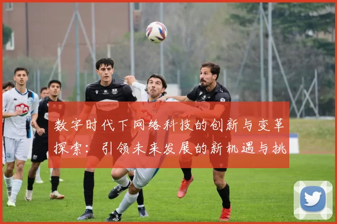 数字时代下网络科技的创新与变革探索：引领未来发展的新机遇与挑战