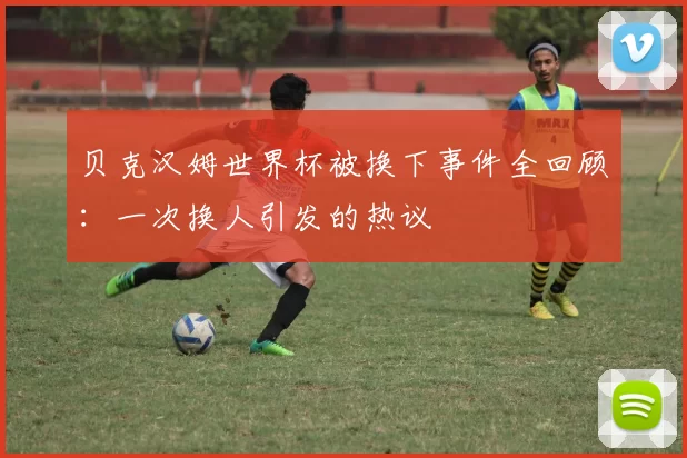 贝克汉姆世界杯被换下事件全回顾：一次换人引发的热议