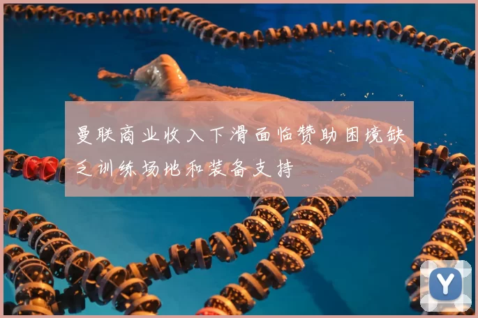 曼联商业收入下滑面临赞助困境缺乏训练场地和装备支持