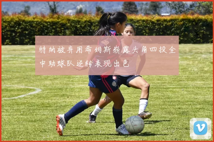 特纳被弃用希姆斯崭露头角四投全中助球队逆转表现出色