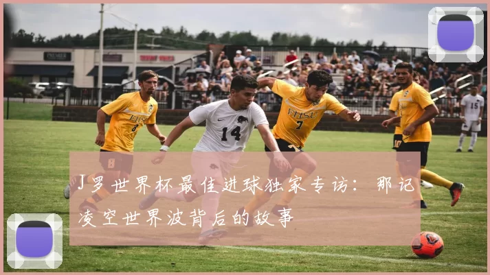 J罗世界杯最佳进球独家专访：那记凌空世界波背后的故事