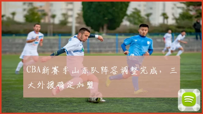 CBA新赛季山东队阵容调整完成，三大外援确定加盟