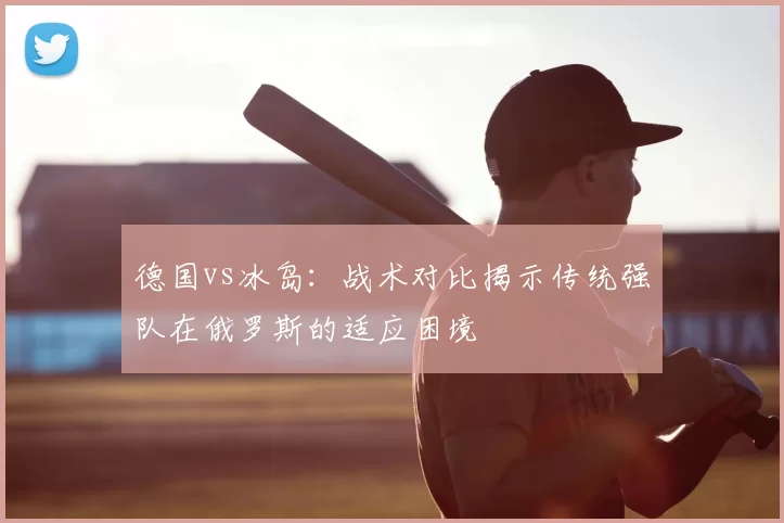 德国vs冰岛：战术对比揭示传统强队在俄罗斯的适应困境