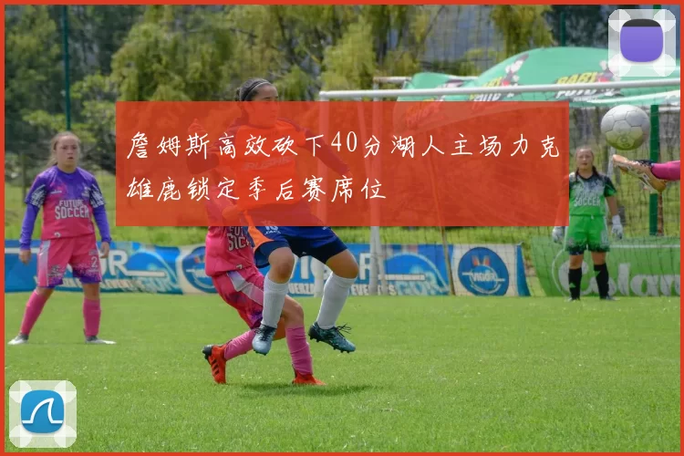 詹姆斯高效砍下40分湖人主场力克雄鹿锁定季后赛席位
