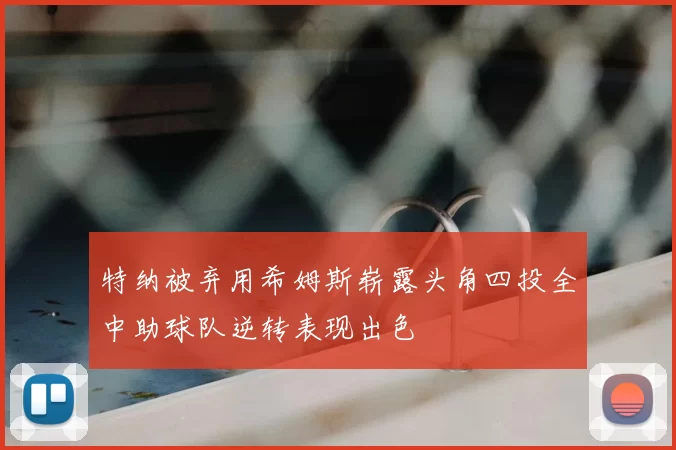 特纳被弃用希姆斯崭露头角四投全中助球队逆转表现出色