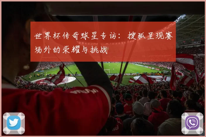 世界杯传奇球星专访:搜狐呈现赛场外的荣耀与挑战