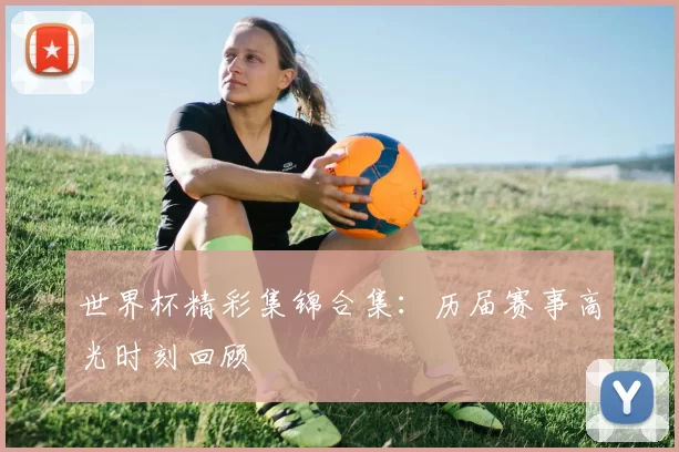 世界杯精彩集锦合集：历届赛事高光时刻回顾