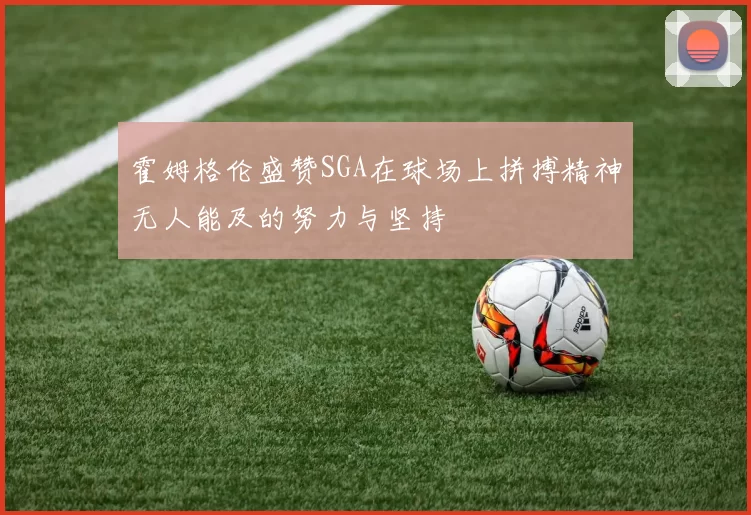 霍姆格伦盛赞SGA在球场上拼搏精神无人能及的努力与坚持
