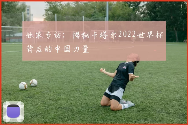 独家专访:揭秘卡塔尔2022世界杯背后的中国力量