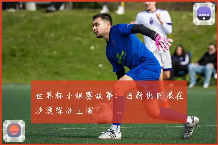 世界杯小组赛故事：当新仇旧恨在沙漠绿洲上演