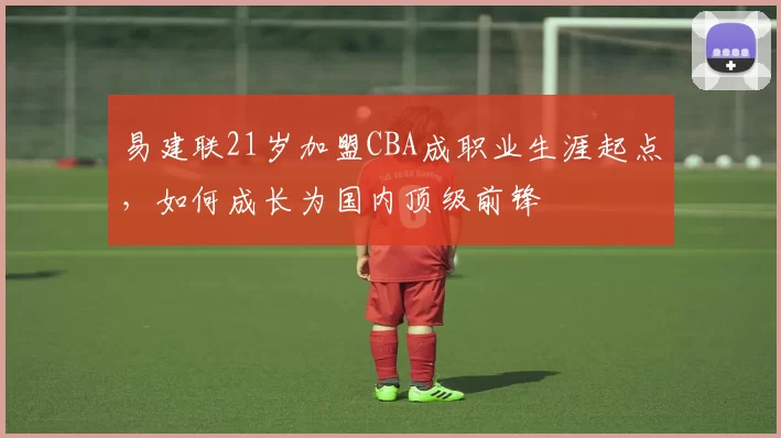 易建联21岁加盟CBA成职业生涯起点，如何成长为国内顶级前锋