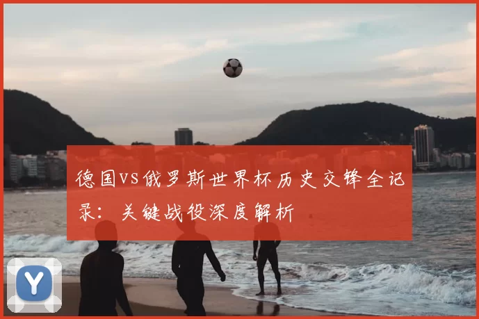 德国vs俄罗斯世界杯历史交锋全记录:关键战役深度解析
