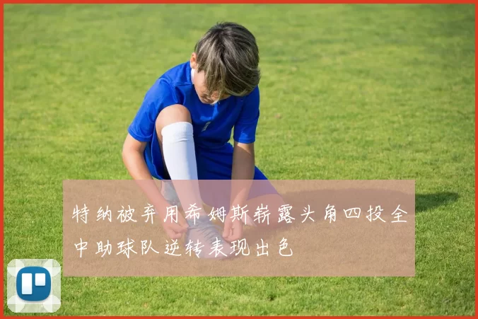 特纳被弃用希姆斯崭露头角四投全中助球队逆转表现出色