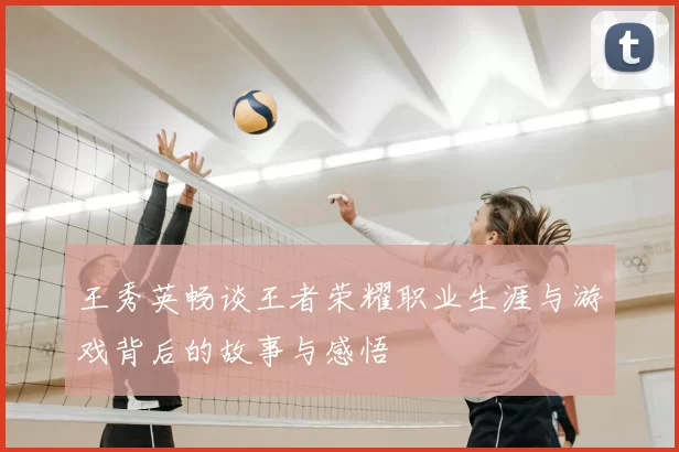 王秀英畅谈王者荣耀职业生涯与游戏背后的故事与感悟