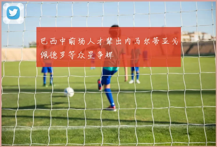 巴西中前场人才辈出内马尔蒂亚戈佩德罗等众星争辉
