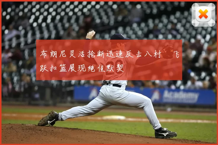 布朗尼灵活抢断迅速反击八村塁飞跃扣篮展现绝佳默契