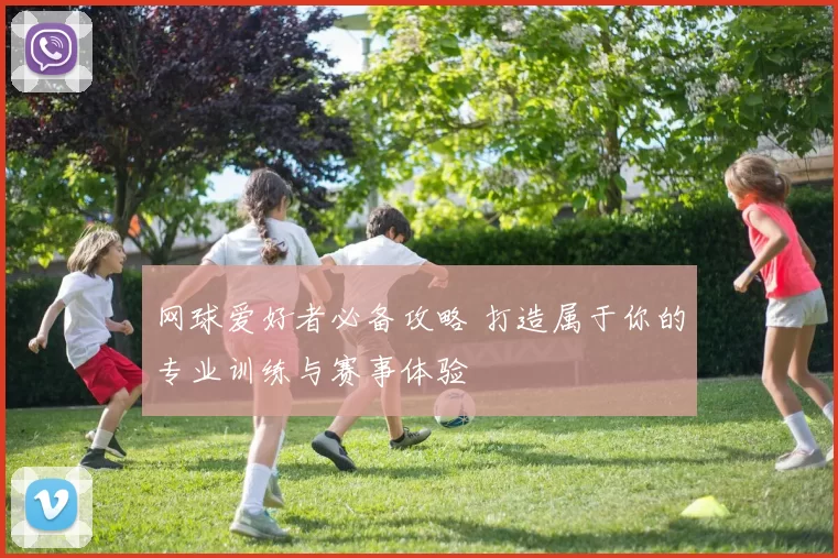 网球爱好者必备攻略 打造属于你的专业训练与赛事体验