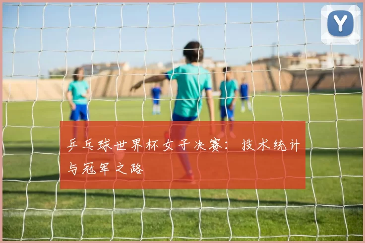 乒乓球世界杯女子决赛:技术统计与冠军之路