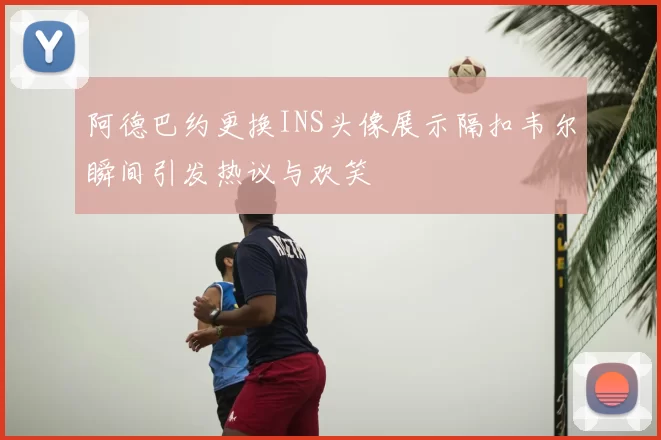 阿德巴约更换INS头像展示隔扣韦尔瞬间引发热议与欢笑