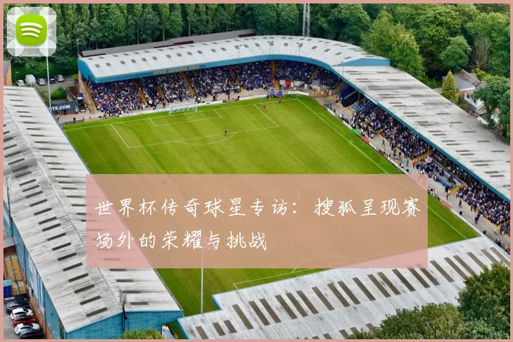 世界杯传奇球星专访:搜狐呈现赛场外的荣耀与挑战