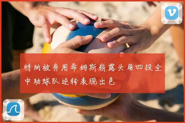 特纳被弃用希姆斯崭露头角四投全中助球队逆转表现出色