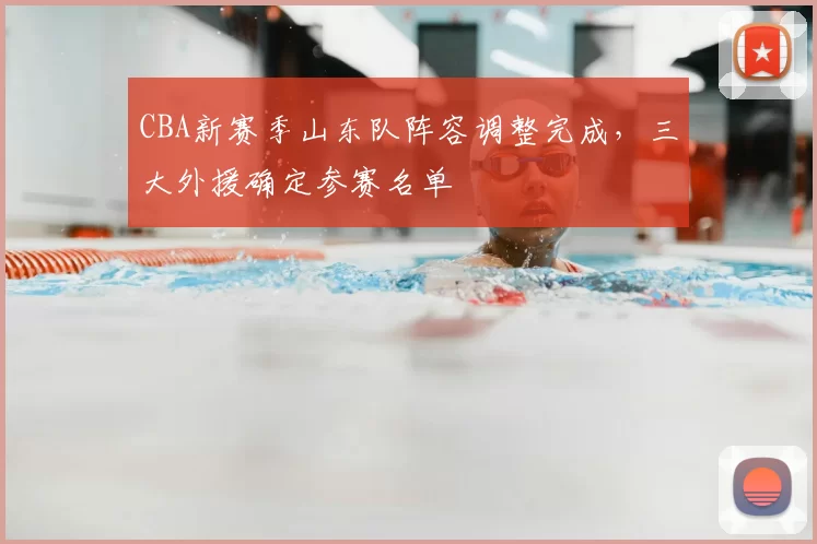 CBA新赛季山东队阵容调整完成,三大外援确定参赛名单