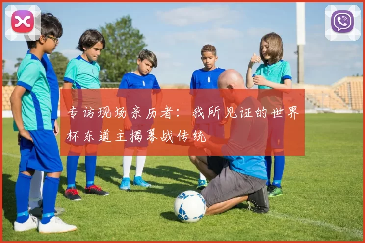专访现场亲历者：我所见证的世界杯东道主揭幕战传统